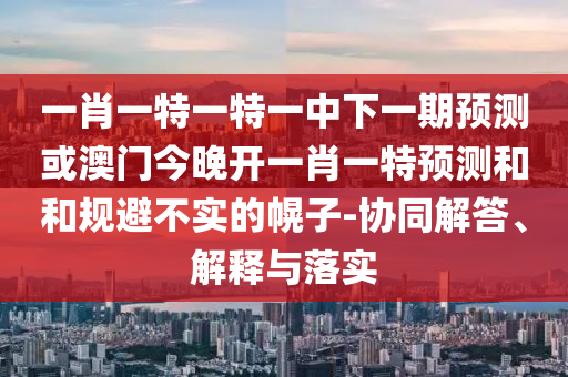 一肖一特一特一中下一期預測或澳門今晚開一肖一特預測和和規避不實的幌子-協同解答、解釋與落實