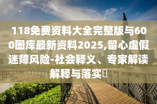 118免費資料大全完整版與600圖庫最新資料2025,留心虛假迷障風險-社會釋義、專家解讀解釋與落實?