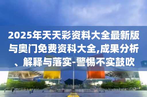 2025年天天彩資料大全最新版與奧門免費(fèi)資科大全,成果分析、解釋與落實(shí)-警惕不實(shí)鼓吹