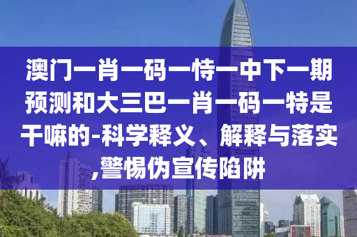 澳門一肖一碼一恃一中下一期預測和大三巴一肖一碼一特是干嘛的-科學釋義、解釋與落實,警惕偽宣傳陷阱