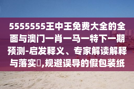 5555555王中王免費(fèi)大全的全面與澳門一肖一馬一特下一期預(yù)測(cè)-啟發(fā)釋義、專家解讀解釋與落實(shí)?,規(guī)避誤導(dǎo)的假包裝紙