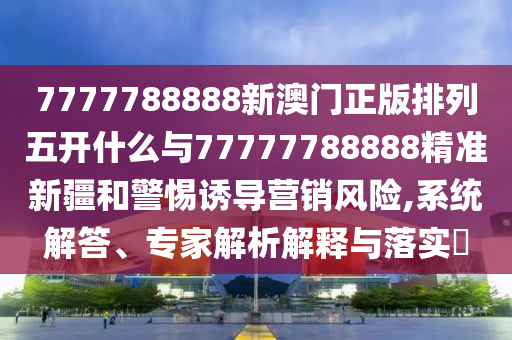 7777788888新澳門正版排列五開什么與77777788888精準(zhǔn)新疆和警惕誘導(dǎo)營銷風(fēng)險,系統(tǒng)解答、專家解析解釋與落實?