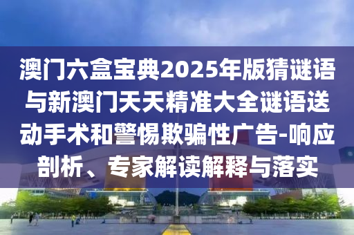澳門六盒寶典2025年版猜謎語與新澳門天天精準大全謎語送動手術和警惕欺騙性廣告-響應剖析、專家解讀解釋與落實