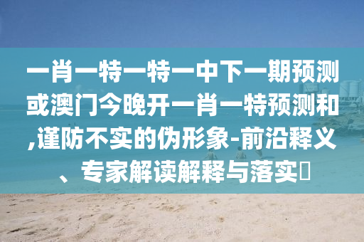 一肖一特一特一中下一期預(yù)測或澳門今晚開一肖一特預(yù)測和,謹防不實的偽形象-前沿釋義、專家解讀解釋與落實?