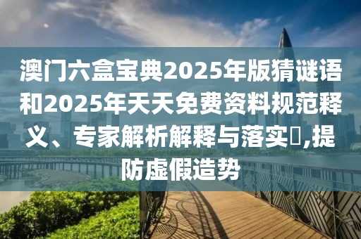 澳門六盒寶典2025年版猜謎語和2025年天天免費資料規范釋義、專家解析解釋與落實?,提防虛假造勢