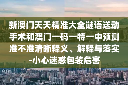 新澳門天天精準大全謎語送動手術和澳門一碼一特一中預測準不準清晰釋義、解釋與落實-小心迷惑包裝危害