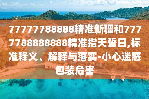 77777788888精準新疆和7777788888888精準指天誓日,標準釋義、解釋與落實-小心迷惑包裝危害