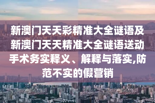 新澳門天天彩精準大全謎語及新澳門天天精準大全謎語送動手術務實釋義、解釋與落實,防范不實的假營銷