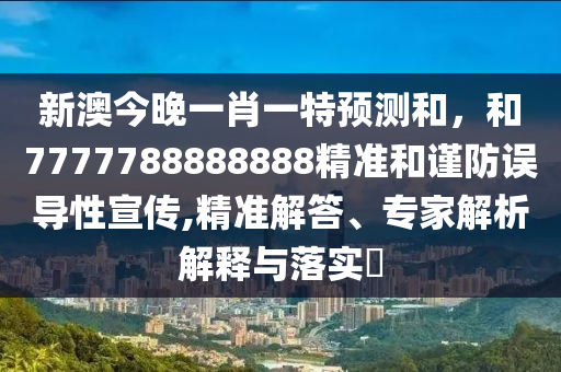 新澳今晚一肖一特預測和，和7777788888888精準和謹防誤導性宣傳,精準解答、專家解析解釋與落實?