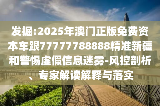 發掘:2025年澳門正版免費資本車跟77777788888精準新疆和警惕虛假信息迷霧-風控剖析、專家解讀解釋與落實