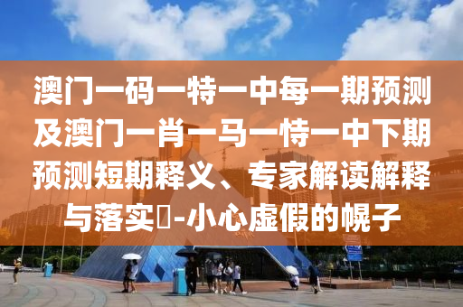 澳門一碼一特一中每一期預(yù)測及澳門一肖一馬一恃一中下期預(yù)測短期釋義、專家解讀解釋與落實(shí)?-小心虛假的幌子