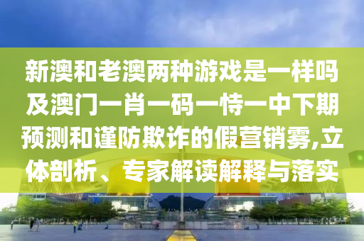 新澳和老澳兩種游戲是一樣嗎及澳門一肖一碼一恃一中下期預測和謹防欺詐的假營銷霧,立體剖析、專家解讀解釋與落實