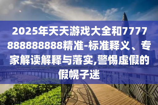2025年天天游戲大全和7777888888888精準(zhǔn)-標(biāo)準(zhǔn)釋義、專家解讀解釋與落實(shí),警惕虛假的假幌子迷