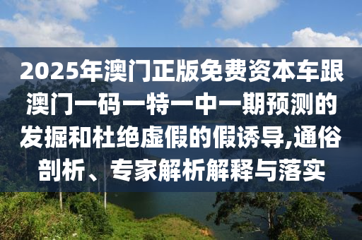 2025年澳門正版免費資本車跟澳門一碼一特一中一期預測的發掘和杜絕虛假的假誘導,通俗剖析、專家解析解釋與落實