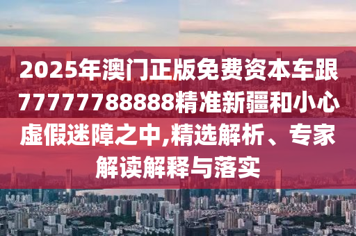 2025年澳門正版免費(fèi)資本車跟77777788888精準(zhǔn)新疆和小心虛假迷障之中,精選解析、專家解讀解釋與落實(shí)
