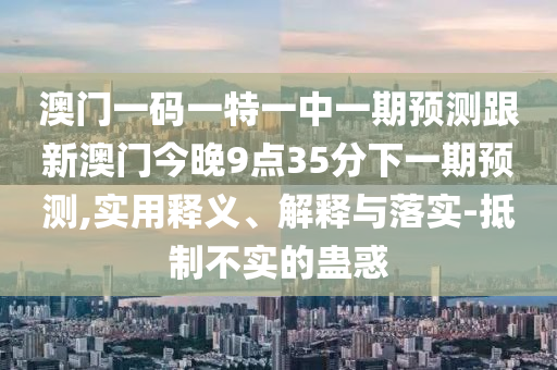 澳門一碼一特一中一期預(yù)測跟新澳門今晚9點35分下一期預(yù)測,實用釋義、解釋與落實-抵制不實的蠱惑