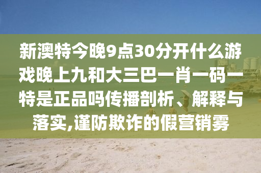 新澳特今晚9點30分開什么游戲晚上九和大三巴一肖一碼一特是正品嗎傳播剖析、解釋與落實,謹防欺詐的假營銷霧