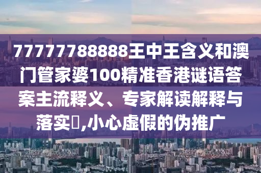 77777788888王中王含義和澳門管家婆100精準香港謎語答案主流釋義、專家解讀解釋與落實?,小心虛假的偽推廣