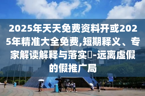 2025年天天免費資料開或2025年精準大全免費,短期釋義、專家解讀解釋與落實?-遠離虛假的假推廣局