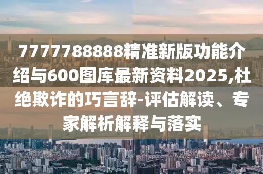 7777788888精準新版功能介紹與600圖庫最新資料2025,杜絕欺詐的巧言辭-評估解讀、專家解析解釋與落實