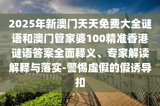 2025年新澳門天天免費大全謎語和澳門管家婆100精準香港謎語答案全面釋義、專家解讀解釋與落實-警惕虛假的假誘導扣