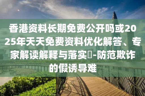 香港資料長期免費公開嗎或2025年天天免費資料優(yōu)化解答、專家解讀解釋與落實?-防范欺詐的假誘導(dǎo)難