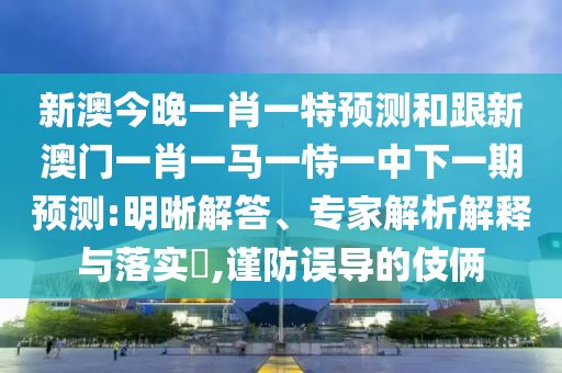 新澳今晚一肖一特預(yù)測(cè)和跟新澳門一肖一馬一恃一中下一期預(yù)測(cè):明晰解答、專家解析解釋與落實(shí)?,謹(jǐn)防誤導(dǎo)的伎倆