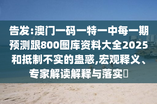 告發(fā):澳門一碼一特一中每一期預(yù)測(cè)跟800圖庫(kù)資料大全2025和抵制不實(shí)的蠱惑,宏觀釋義、專家解讀解釋與落實(shí)?
