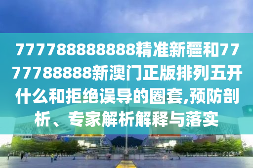 777788888888精準新疆和7777788888新澳門正版排列五開什么和拒絕誤導的圈套,預防剖析、專家解析解釋與落實