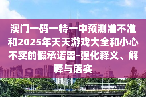 澳門一碼一特一中預(yù)測準(zhǔn)不準(zhǔn)和2025年天天游戲大全和小心不實(shí)的假承諾雷-強(qiáng)化釋義、解釋與落實(shí)