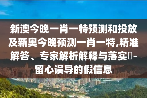 新澳今晚一肖一特預測和投放及新奧今晚預測一肖一特,精準解答、專家解析解釋與落實?-留心誤導的假信息