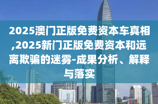 2025澳門正版免費資本車真相,2025新門正版免費資本和遠離欺騙的迷霧-成果分析、解釋與落實