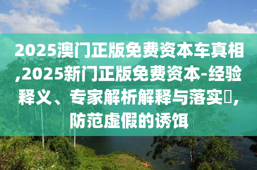 2025澳門正版免費資本車真相,2025新門正版免費資本-經驗釋義、專家解析解釋與落實?,防范虛假的誘餌