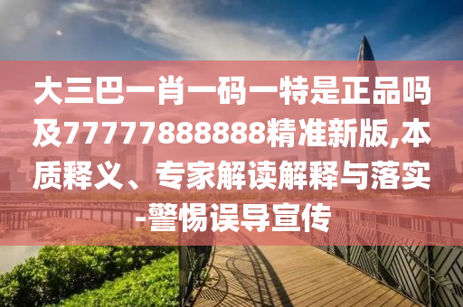 大三巴一肖一碼一特是正品嗎及77777888888精準(zhǔn)新版,本質(zhì)釋義、專家解讀解釋與落實(shí)-警惕誤導(dǎo)宣傳