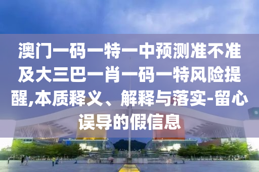澳門一碼一特一中預測準不準及大三巴一肖一碼一特風險提醒,本質釋義、解釋與落實-留心誤導的假信息