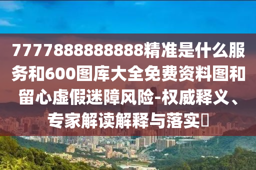 7777888888888精準(zhǔn)是什么服務(wù)和600圖庫大全免費(fèi)資料圖和留心虛假迷障風(fēng)險(xiǎn)-權(quán)威釋義、專家解讀解釋與落實(shí)?
