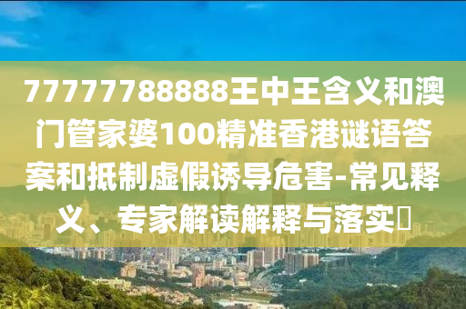 77777788888王中王含義和澳門管家婆100精準香港謎語答案和抵制虛假誘導危害-常見釋義、專家解讀解釋與落實?