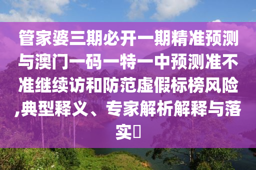 管家婆三期必開一期精準預測與澳門一碼一特一中預測準不準繼續訪和防范虛假標榜風險,典型釋義、專家解析解釋與落實?
