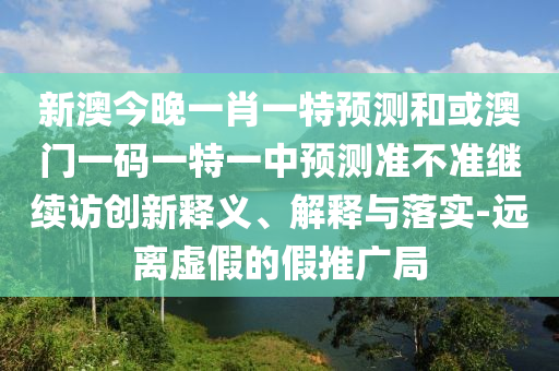 新澳今晚一肖一特預測和或澳門一碼一特一中預測準不準繼續訪創新釋義、解釋與落實-遠離虛假的假推廣局