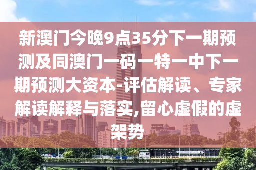 新澳門今晚9點35分下一期預測及同澳門一碼一特一中下一期預測大資本-評估解讀、專家解讀解釋與落實,留心虛假的虛架勢