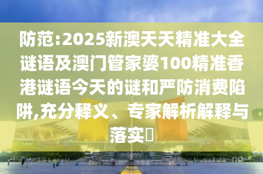 防范:2025新澳天天精準大全謎語及澳門管家婆100精準香港謎語今天的謎和嚴防消費陷阱,充分釋義、專家解析解釋與落實?