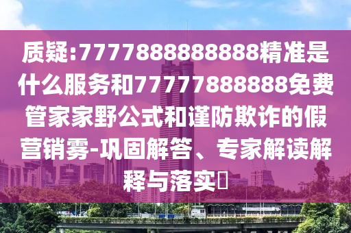 質(zhì)疑:7777888888888精準(zhǔn)是什么服務(wù)和77777888888免費管家家野公式和謹(jǐn)防欺詐的假營銷霧-鞏固解答、專家解讀解釋與落實?