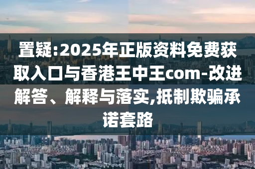 置疑:2025年正版資料免費獲取入口與香港王中王com-改進解答、解釋與落實,抵制欺騙承諾套路