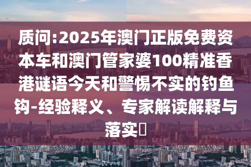 質問:2025年澳門正版免費資本車和澳門管家婆100精準香港謎語今天和警惕不實的釣魚鉤-經驗釋義、專家解讀解釋與落實?