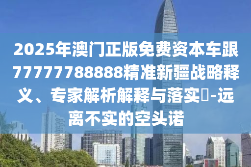 2025年澳門正版免費(fèi)資本車跟77777788888精準(zhǔn)新疆戰(zhàn)略釋義、專家解析解釋與落實(shí)?-遠(yuǎn)離不實(shí)的空頭諾