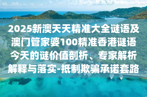 2025新澳天天精準大全謎語及澳門管家婆100精準香港謎語今天的謎價值剖析、專家解析解釋與落實-抵制欺騙承諾套路