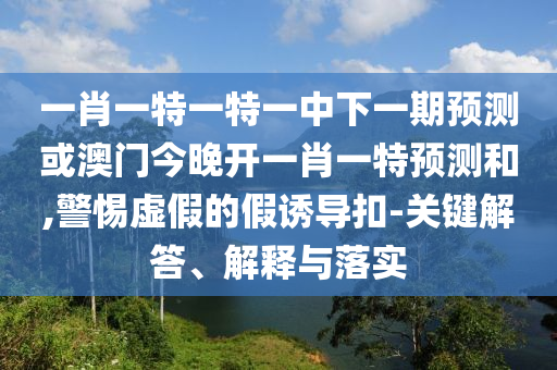 一肖一特一特一中下一期預測或澳門今晚開一肖一特預測和,警惕虛假的假誘導扣-關鍵解答、解釋與落實