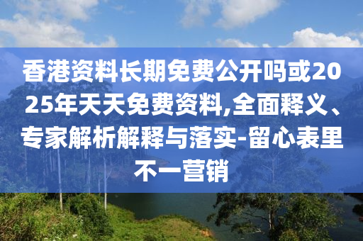 香港資料長期免費公開嗎或2025年天天免費資料,全面釋義、專家解析解釋與落實-留心表里不一營銷