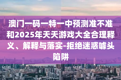 澳門一碼一特一中預測準不準和2025年天天游戲大全合理釋義、解釋與落實-拒絕迷惑噱頭陷阱
