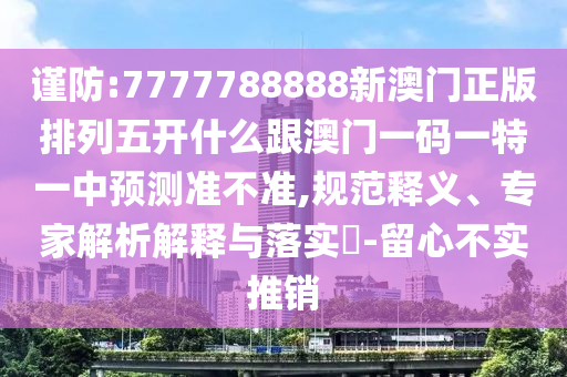 謹防:7777788888新澳門正版排列五開什么跟澳門一碼一特一中預測準不準,規(guī)范釋義、專家解析解釋與落實?-留心不實推銷